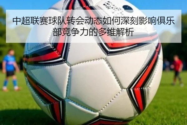 中超联赛球队转会动态如何深刻影响俱乐部竞争力的多维解析